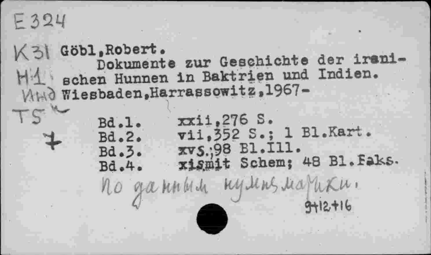 ﻿Е32Ч
К ~	zur Geschichte der irani-
W £ sehen Hunnen in Baktrien und Indien.
Wiesbaden,Harrassowitz,1967-
xxii,276 S.
vii,352 S.; 1 Bl.Kart.
xvS/,98 Bl.Ill.
xiÄinit Schern; 48 Bl.faKs-
Bd.l.
Bd.2.
Bd.J.
Bd.4.
ft0 ОЛ kh «Д Jzđ/MuC^.